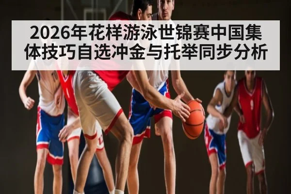 2026年花样游泳世锦赛中国集体技巧自选冲金与托举同步分析（kaiyun）
