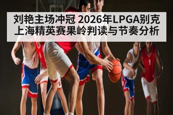 刘艳主场冲冠 2026年LPGA别克上海精英赛果岭判读与节奏分析
