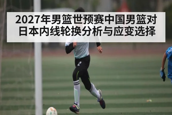 2027年男篮世预赛中国男篮对日本内线轮换分析与应变选择