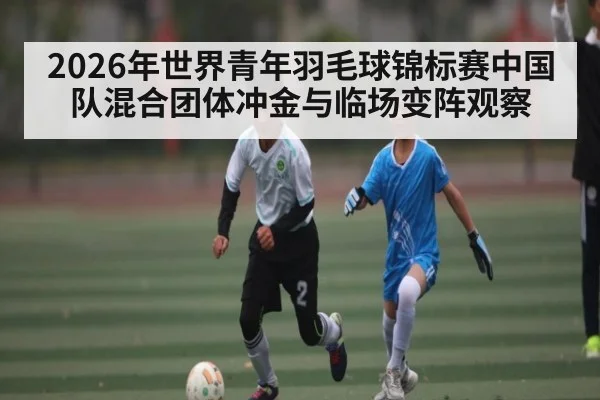 2026年世界青年羽毛球锦标赛中国队混合团体冲金与临场变阵观察